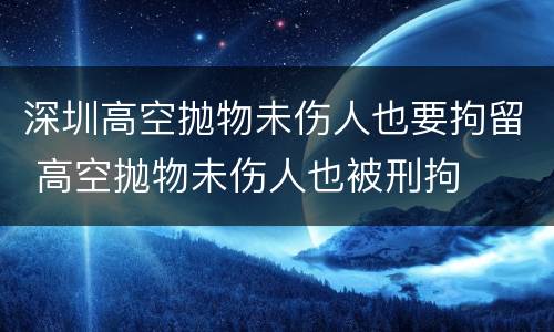 深圳高空抛物未伤人也要拘留 高空抛物未伤人也被刑拘