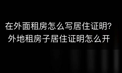在外面租房怎么写居住证明？ 外地租房子居住证明怎么开