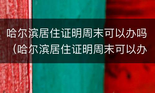 哈尔滨居住证明周末可以办吗（哈尔滨居住证明周末可以办吗现在）