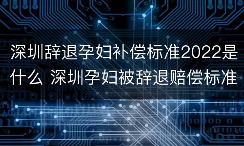 深圳辞退孕妇补偿标准2022是什么 深圳孕妇被辞退赔偿标准