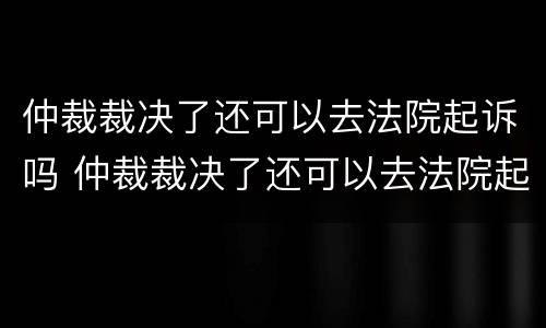 仲裁裁决了还可以去法院起诉吗 仲裁裁决了还可以去法院起诉吗