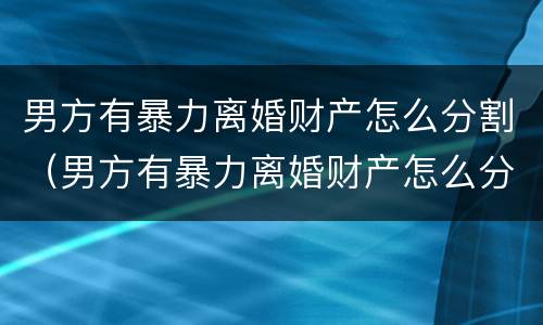 男方有暴力离婚财产怎么分割（男方有暴力离婚财产怎么分割呢）