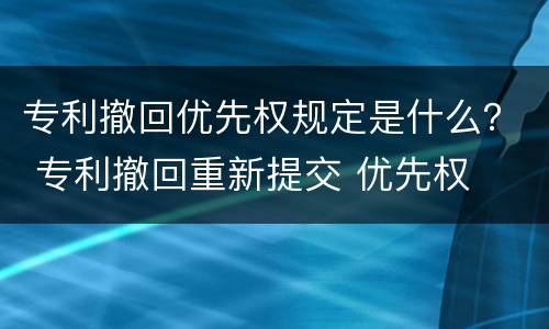 专利撤回优先权规定是什么？ 专利撤回重新提交 优先权