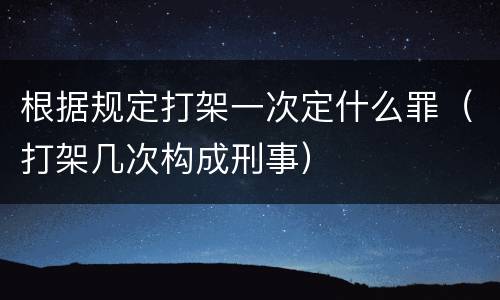 根据规定打架一次定什么罪（打架几次构成刑事）