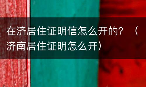 在济居住证明信怎么开的？（济南居住证明怎么开）