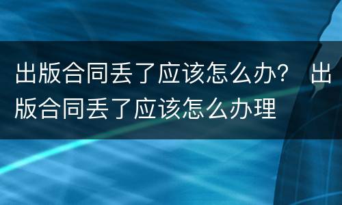 出版合同丢了应该怎么办？ 出版合同丢了应该怎么办理