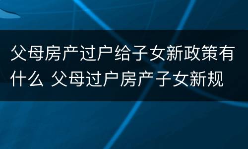 父母房产过户给子女新政策有什么 父母过户房产子女新规