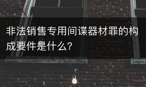 非法销售专用间谍器材罪的构成要件是什么？