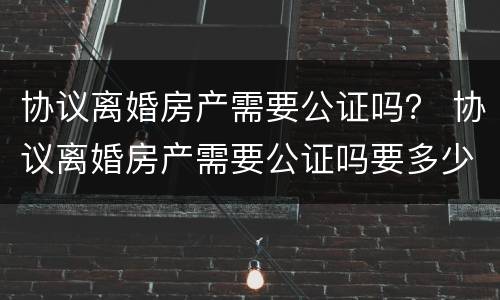 协议离婚房产需要公证吗？ 协议离婚房产需要公证吗要多少钱