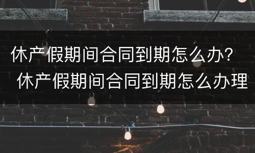 休产假期间合同到期怎么办？ 休产假期间合同到期怎么办理