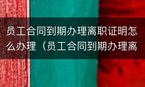 员工合同到期办理离职证明怎么办理（员工合同到期办理离职证明怎么办理的）