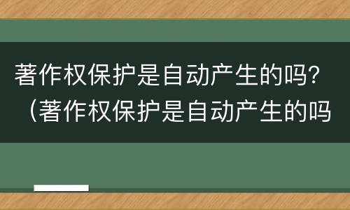 著作权保护是自动产生的吗？（著作权保护是自动产生的吗为什么）