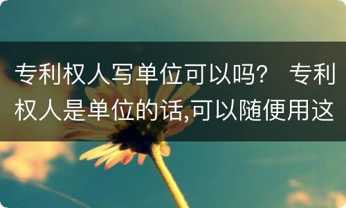 专利权人写单位可以吗？ 专利权人是单位的话,可以随便用这个专利