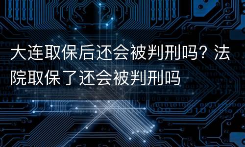 大连取保后还会被判刑吗? 法院取保了还会被判刑吗
