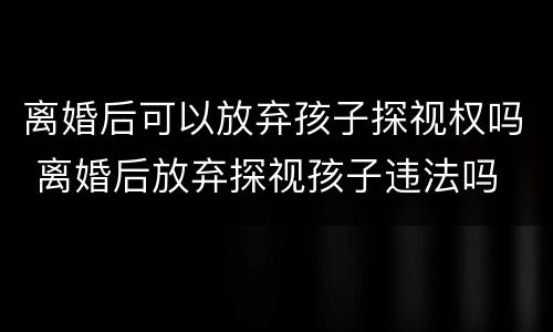 离婚后可以放弃孩子探视权吗 离婚后放弃探视孩子违法吗