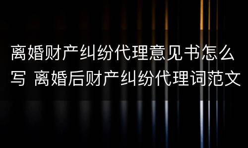 离婚财产纠纷代理意见书怎么写 离婚后财产纠纷代理词范文