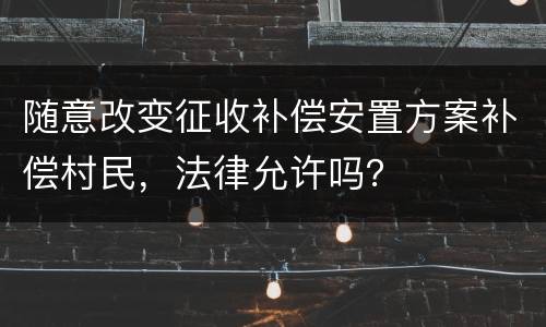 随意改变征收补偿安置方案补偿村民，法律允许吗？