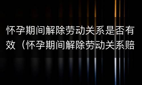 怀孕期间解除劳动关系是否有效（怀孕期间解除劳动关系赔偿）
