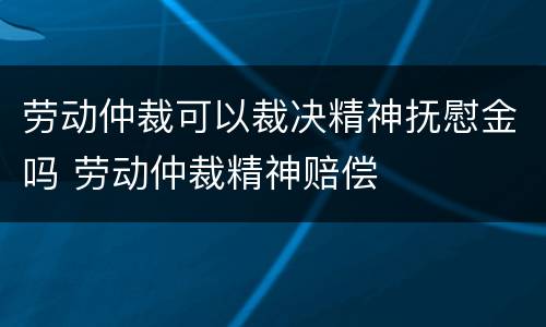 劳动仲裁可以裁决精神抚慰金吗 劳动仲裁精神赔偿