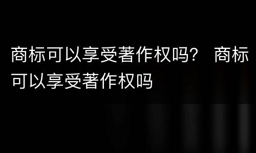 商标可以享受著作权吗？ 商标可以享受著作权吗