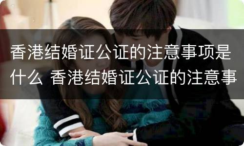 香港结婚证公证的注意事项是什么 香港结婚证公证的注意事项是什么样的