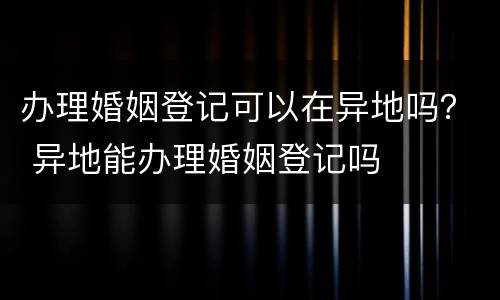办理婚姻登记可以在异地吗？ 异地能办理婚姻登记吗