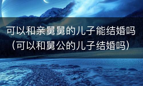 可以和亲舅舅的儿子能结婚吗（可以和舅公的儿子结婚吗）