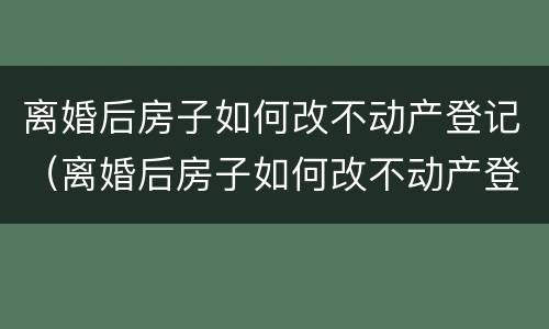 离婚后房子如何改不动产登记（离婚后房子如何改不动产登记手续）
