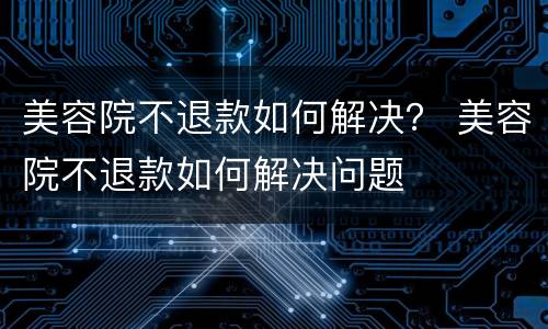 美容院不退款如何解决？ 美容院不退款如何解决问题