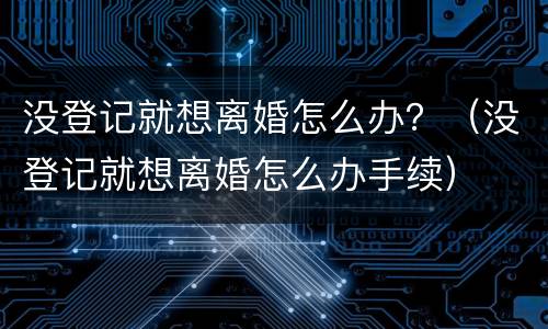 没登记就想离婚怎么办？（没登记就想离婚怎么办手续）