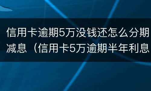 信用卡逾期5万没钱还怎么分期减息（信用卡5万逾期半年利息是多少）
