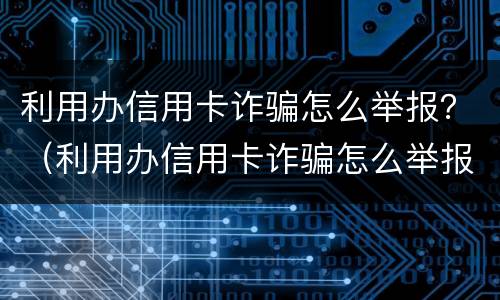 利用办信用卡诈骗怎么举报？（利用办信用卡诈骗怎么举报电话）
