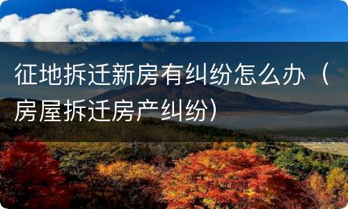 征地拆迁新房有纠纷怎么办（房屋拆迁房产纠纷）