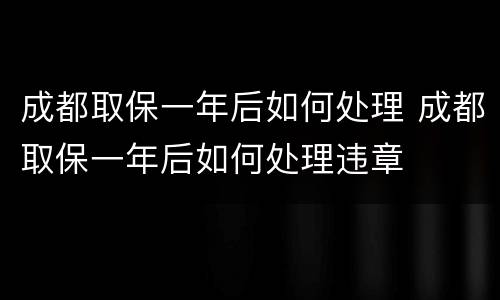 成都取保一年后如何处理 成都取保一年后如何处理违章