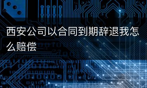 西安公司以合同到期辞退我怎么赔偿