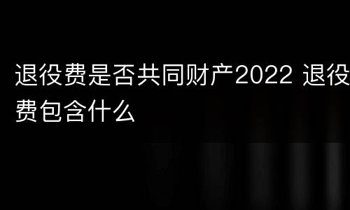 退役费是否共同财产2022 退役费包含什么
