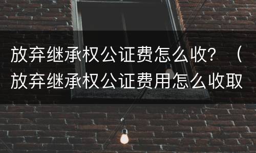 放弃继承权公证费怎么收？（放弃继承权公证费用怎么收取）