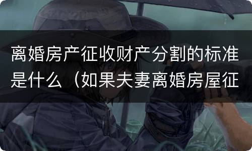 离婚房产征收财产分割的标准是什么（如果夫妻离婚房屋征收怎么分配）