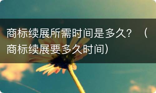 商标续展所需时间是多久？（商标续展要多久时间）
