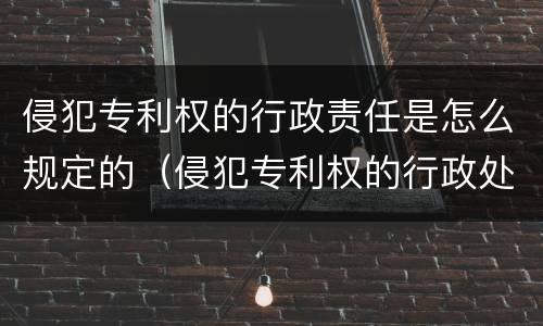 侵犯专利权的行政责任是怎么规定的（侵犯专利权的行政处罚）