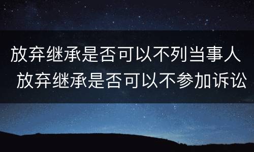 放弃继承是否可以不列当事人 放弃继承是否可以不参加诉讼