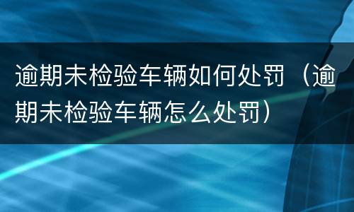 逾期未检验车辆如何处罚（逾期未检验车辆怎么处罚）