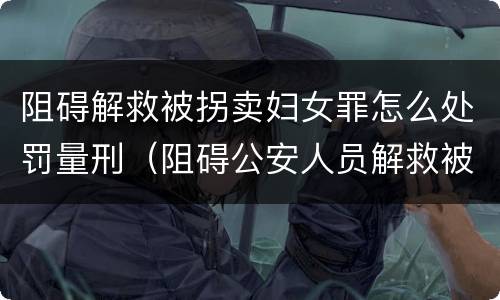 阻碍解救被拐卖妇女罪怎么处罚量刑（阻碍公安人员解救被收买的妇女）