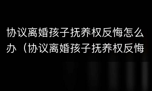 协议离婚孩子抚养权反悔怎么办（协议离婚孩子抚养权反悔怎么办理）