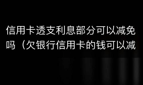 信用卡透支利息部分可以减免吗（欠银行信用卡的钱可以减免利息和违约金吗）