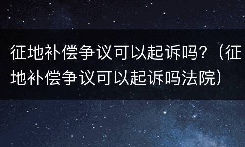 征地补偿争议可以起诉吗?（征地补偿争议可以起诉吗法院）
