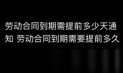 劳动合同到期需提前多少天通知 劳动合同到期需要提前多久通知