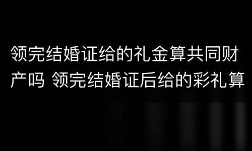 领完结婚证给的礼金算共同财产吗 领完结婚证后给的彩礼算共同财产吗