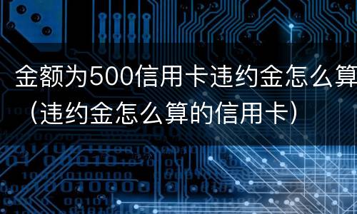 金额为500信用卡违约金怎么算（违约金怎么算的信用卡）