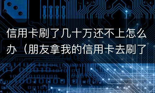 信用卡刷了几十万还不上怎么办（朋友拿我的信用卡去刷了十几万还不起）